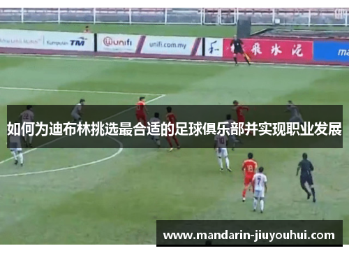 如何为迪布林挑选最合适的足球俱乐部并实现职业发展 如何为迪布林挑选最合适的足球俱乐部并实现职业发展
