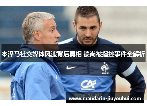 本泽马社交媒体风波背后真相 德尚被指控事件全解析 本泽马社交媒体风波背后真相 德尚被指控事件全解析