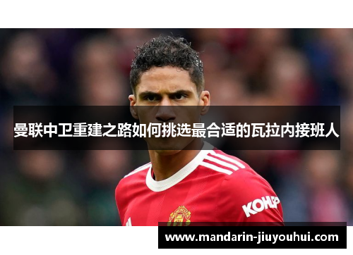 曼联中卫重建之路如何挑选最合适的瓦拉内接班人