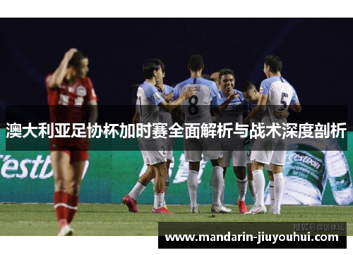 澳大利亚足协杯加时赛全面解析与战术深度剖析