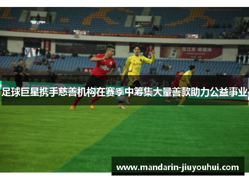 足球巨星携手慈善机构在赛季中筹集大量善款助力公益事业