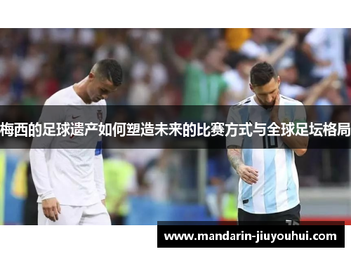 梅西的足球遗产如何塑造未来的比赛方式与全球足坛格局